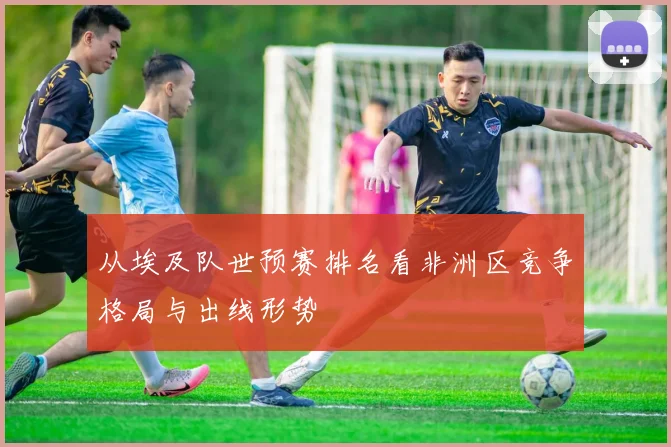 从埃及队世预赛排名看非洲区竞争格局与出线形势