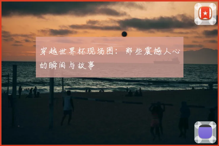 穿越世界杯现场图：那些震撼人心的瞬间与故事