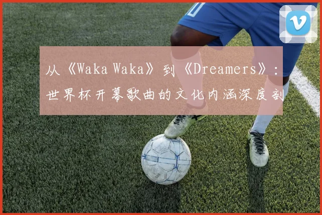 从《Waka Waka》到《Dreamers》：世界杯开幕歌曲的文化内涵深度剖析