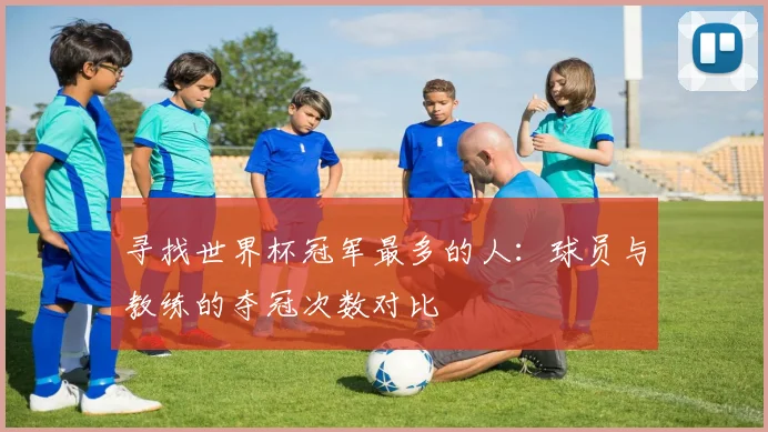 寻找世界杯冠军最多的人：球员与教练的夺冠次数对比