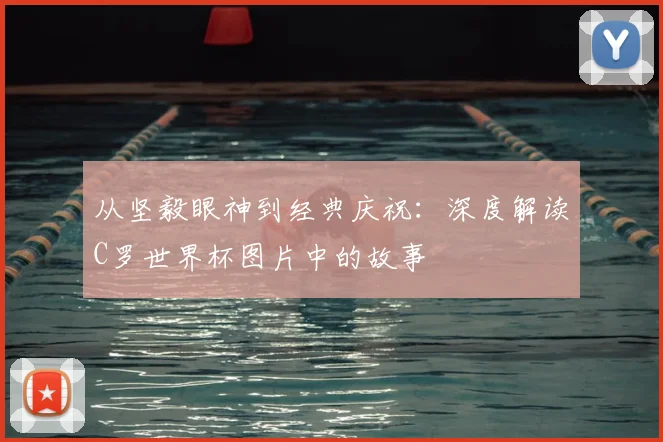 从坚毅眼神到经典庆祝:深度解读C罗世界杯图片中的故事