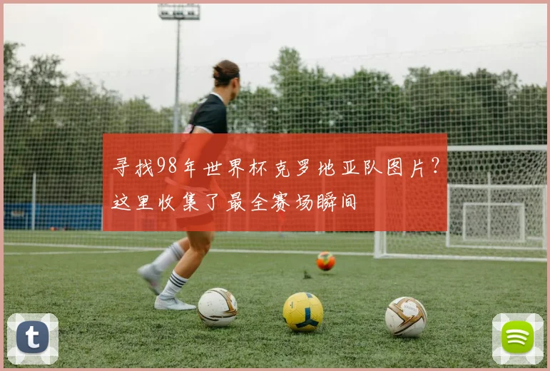 寻找98年世界杯克罗地亚队图片？这里收集了最全赛场瞬间