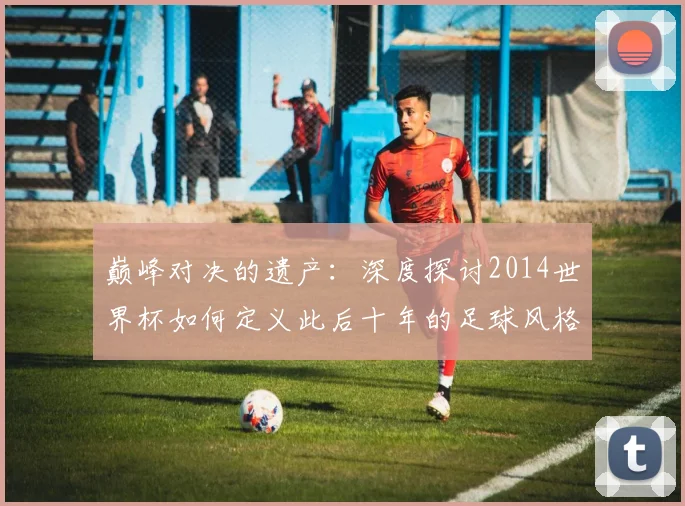 巅峰对决的遗产：深度探讨2014世界杯如何定义此后十年的足球风格