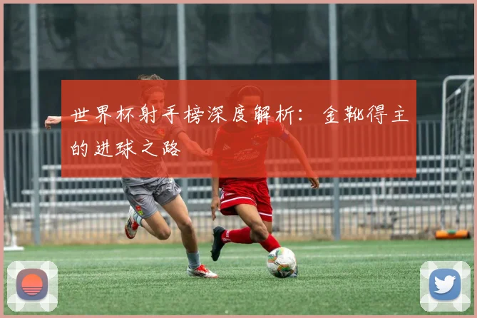 世界杯射手榜深度解析：金靴得主的进球之路