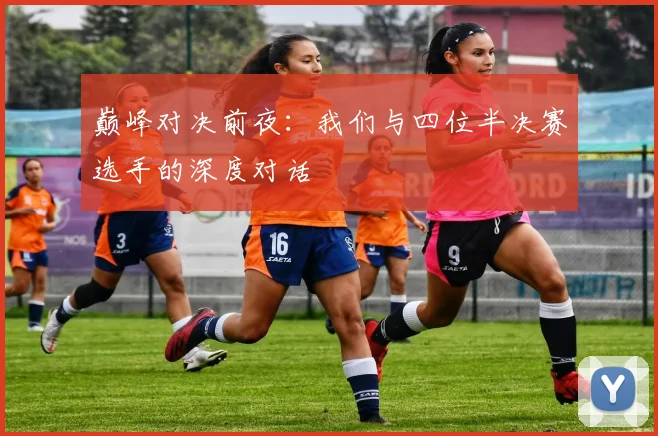 巅峰对决前夜：我们与四位半决赛选手的深度对话