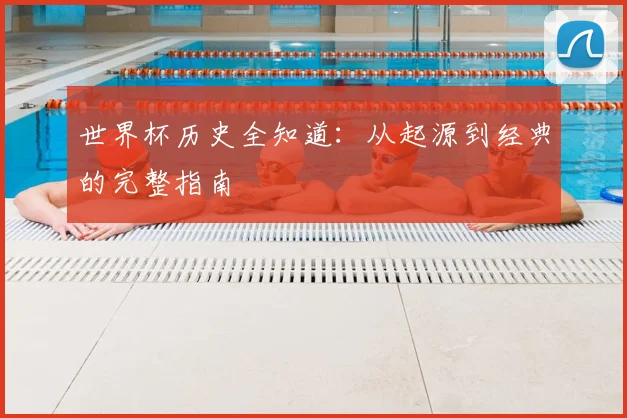 世界杯历史全知道:从起源到经典的完整指南