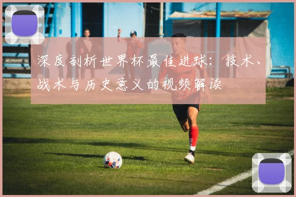 深度剖析世界杯最佳进球：技术、战术与历史意义的视频解读