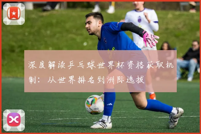 深度解读乒乓球世界杯资格获取机制：从世界排名到洲际选拔